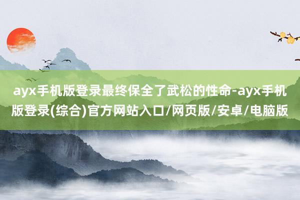 ayx手机版登录最终保全了武松的性命-ayx手机版登录(综合)官方网站入口/网页版/安卓/电脑版