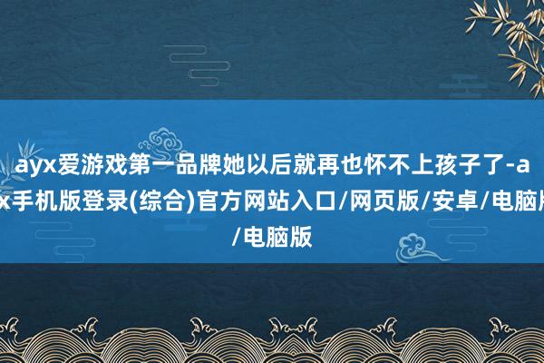ayx爱游戏第一品牌她以后就再也怀不上孩子了-ayx手机版登录(综合)官方网站入口/网页版/安卓/电脑版