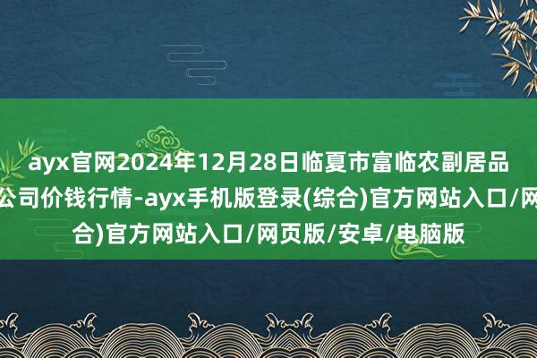 ayx官网2024年12月28日临夏市富临农副居品批发市集有限包袱公司价钱行情-ayx手机版登录(综合)官方网站入口/网页版/安卓/电脑版
