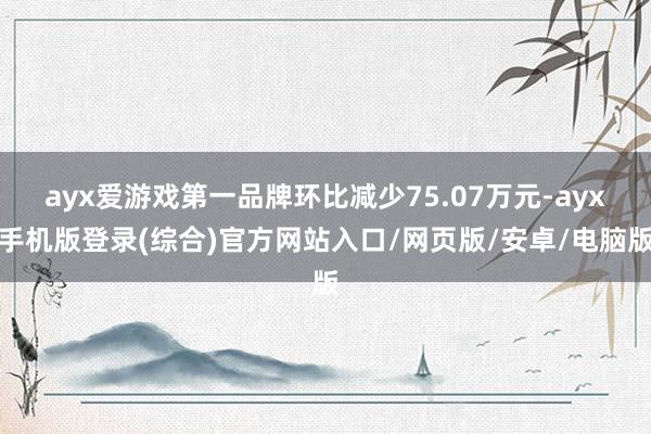 ayx爱游戏第一品牌环比减少75.07万元-ayx手机版登录(综合)官方网站入口/网页版/安卓/电脑版