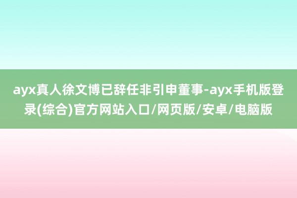 ayx真人 徐文博已辞任非引申董事-ayx手机版登录(综合)官方网站入口/网页版/安卓/电脑版