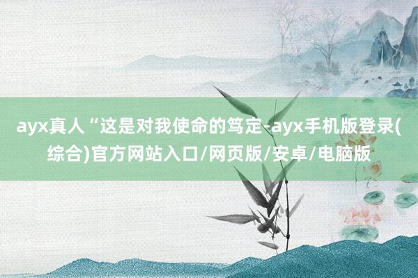 ayx真人“这是对我使命的笃定-ayx手机版登录(综合)官方网站入口/网页版/安卓/电脑版