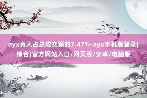 ayx真人占总成交额的7.47%-ayx手机版登录(综合)官方网站入口/网页版/安卓/电脑版