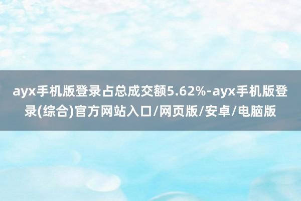 ayx手机版登录占总成交额5.62%-ayx手机版登录(综合)官方网站入口/网页版/安卓/电脑版