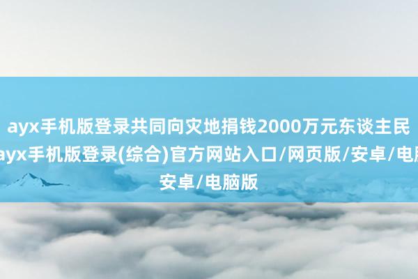 ayx手机版登录共同向灾地捐钱2000万元东谈主民币-ayx手机版登录(综合)官方网站入口/网页版/安卓/电脑版
