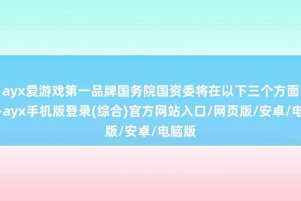ayx爱游戏第一品牌国务院国资委将在以下三个方面发力-ayx手机版登录(综合)官方网站入口/网页版/安卓/电脑版