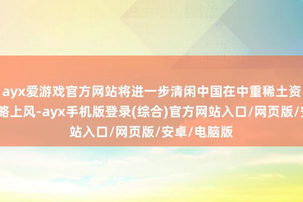 ayx爱游戏官方网站将进一步清闲中国在中重稀土资源界限的策略上风-ayx手机版登录(综合)官方网站入口/网页版/安卓/电脑版