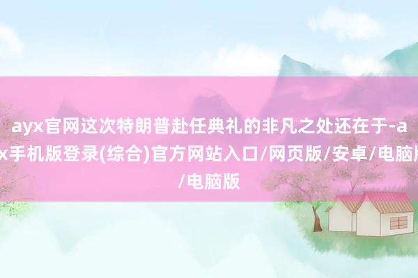 ayx官网这次特朗普赴任典礼的非凡之处还在于-ayx手机版登录(综合)官方网站入口/网页版/安卓/电脑版