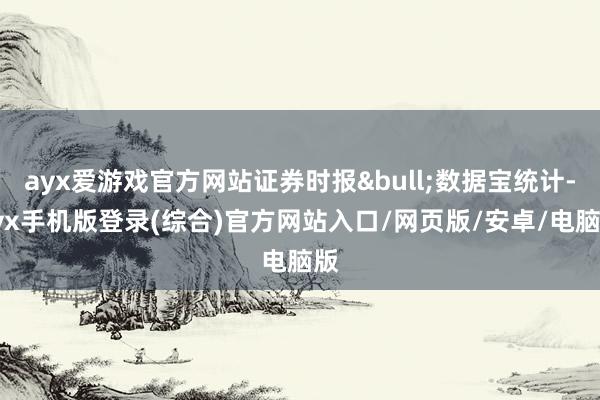 ayx爱游戏官方网站证券时报•数据宝统计-ayx手机版登录(综合)官方网站入口/网页版/安卓/电脑版