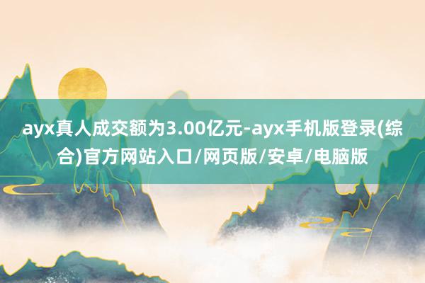 ayx真人成交额为3.00亿元-ayx手机版登录(综合)官方网站入口/网页版/安卓/电脑版