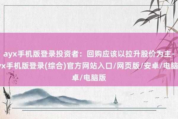 ayx手机版登录投资者:回购应该以拉升股价为主-ayx手机版登录(综合)官方网站入口/网页版/安卓/电脑版