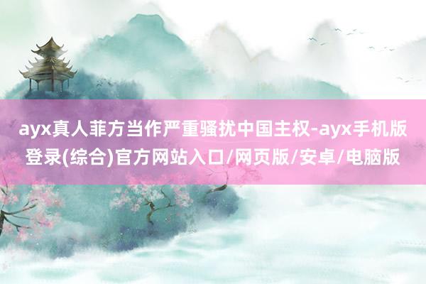 ayx真人菲方当作严重骚扰中国主权-ayx手机版登录(综合)官方网站入口/网页版/安卓/电脑版