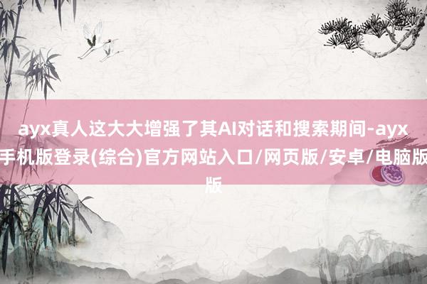 ayx真人这大大增强了其AI对话和搜索期间-ayx手机版登录(综合)官方网站入口/网页版/安卓/电脑版