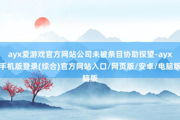 ayx爱游戏官方网站公司未被条目协助探望-ayx手机版登录(综合)官方网站入口/网页版/安卓/电脑版