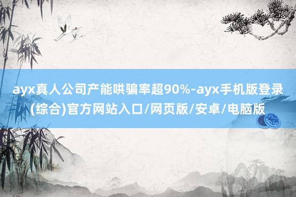 ayx真人公司产能哄骗率超90%-ayx手机版登录(综合)官方网站入口/网页版/安卓/电脑版