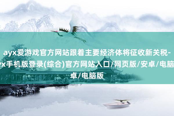 ayx爱游戏官方网站跟着主要经济体将征收新关税-ayx手机版登录(综合)官方网站入口/网页版/安卓/电脑版