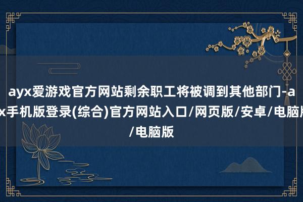ayx爱游戏官方网站剩余职工将被调到其他部门-ayx手机版登录(综合)官方网站入口/网页版/安卓/电脑版
