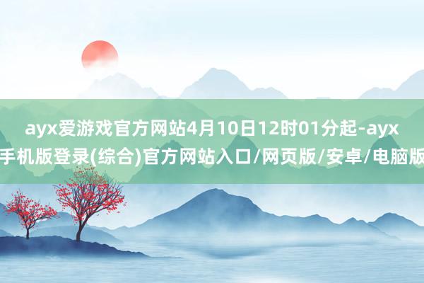 ayx爱游戏官方网站4月10日12时01分起-ayx手机版登录(综合)官方网站入口/网页版/安卓/电脑版