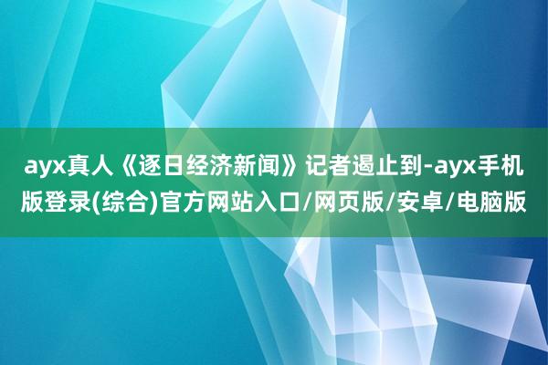 ayx真人《逐日经济新闻》记者遏止到-ayx手机版登录(综合)官方网站入口/网页版/安卓/电脑版