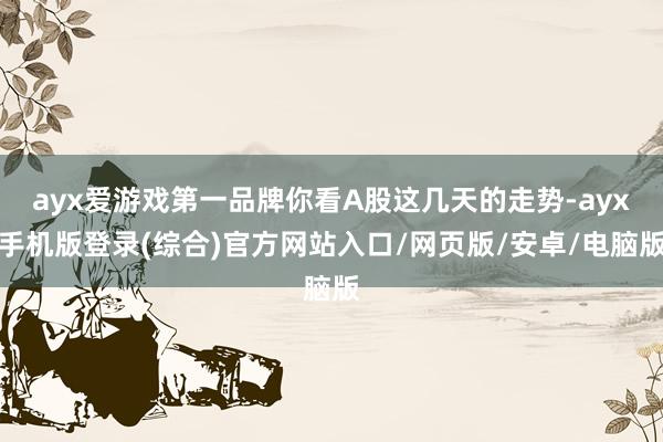 ayx爱游戏第一品牌你看A股这几天的走势-ayx手机版登录(综合)官方网站入口/网页版/安卓/电脑版