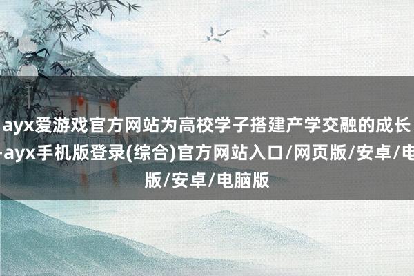 ayx爱游戏官方网站为高校学子搭建产学交融的成长路线-ayx手机版登录(综合)官方网站入口/网页版/安卓/电脑版