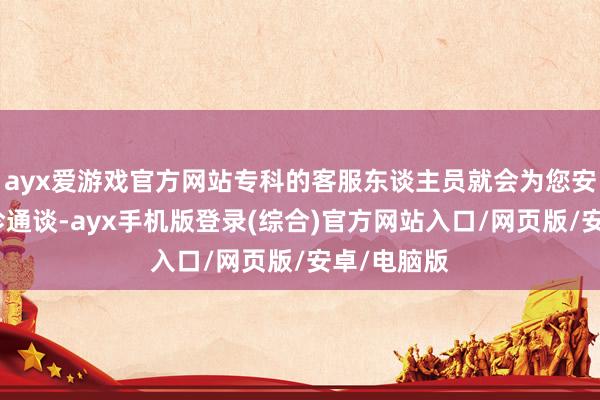 ayx爱游戏官方网站专科的客服东谈主员就会为您安排专属就诊通谈-ayx手机版登录(综合)官方网站入口/网页版/安卓/电脑版