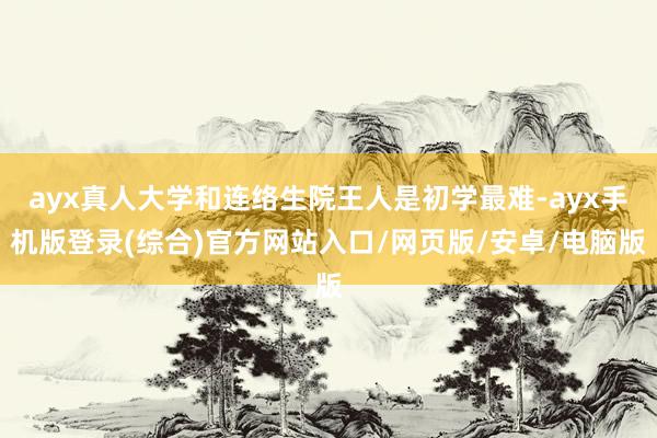 ayx真人大学和连络生院王人是初学最难-ayx手机版登录(综合)官方网站入口/网页版/安卓/电脑版