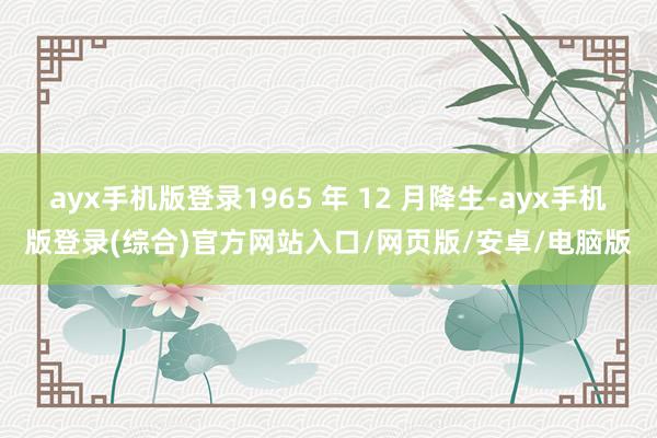 ayx手机版登录1965 年 12 月降生-ayx手机版登录(综合)官方网站入口/网页版/安卓/电脑版