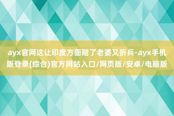 ayx官网这让印度方面赔了老婆又折兵-ayx手机版登录(综合)官方网站入口/网页版/安卓/电脑版