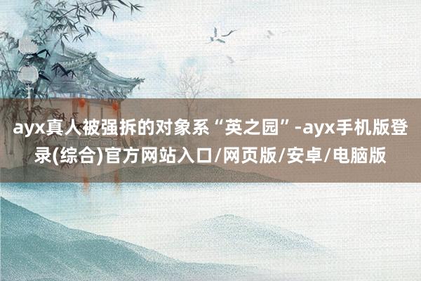 ayx真人被强拆的对象系“英之园”-ayx手机版登录(综合)官方网站入口/网页版/安卓/电脑版