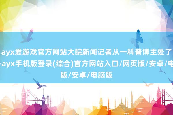 ayx爱游戏官方网站大皖新闻记者从一科普博主处了解到-ayx手机版登录(综合)官方网站入口/网页版/安卓/电脑版