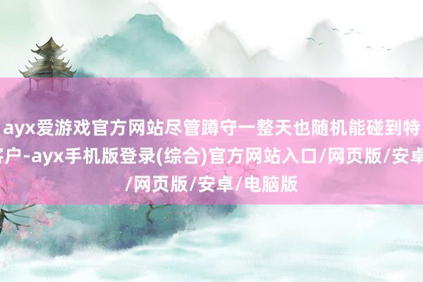 ayx爱游戏官方网站尽管蹲守一整天也随机能碰到特意向的客户-ayx手机版登录(综合)官方网站入口/网页版/安卓/电脑版