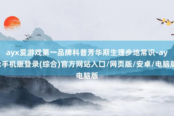 ayx爱游戏第一品牌科普芳华期生理步地常识-ayx手机版登录(综合)官方网站入口/网页版/安卓/电脑版