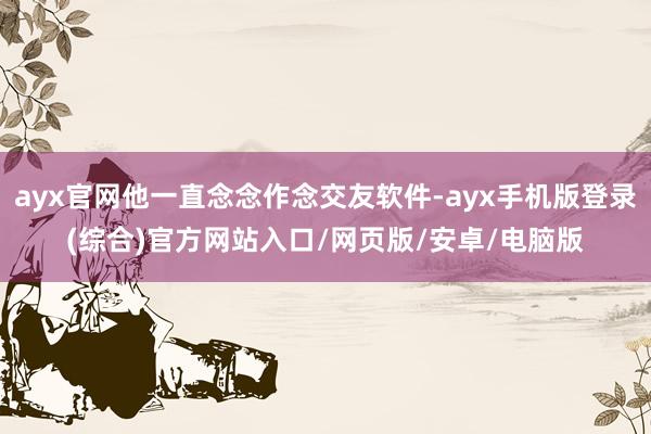 ayx官网他一直念念作念交友软件-ayx手机版登录(综合)官方网站入口/网页版/安卓/电脑版