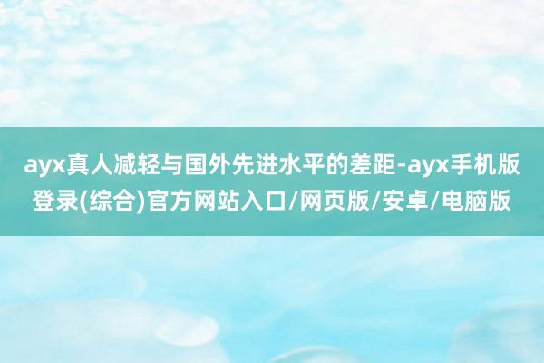 ayx真人减轻与国外先进水平的差距-ayx手机版登录(综合)官方网站入口/网页版/安卓/电脑版