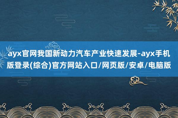 ayx官网我国新动力汽车产业快速发展-ayx手机版登录(综合)官方网站入口/网页版/安卓/电脑版