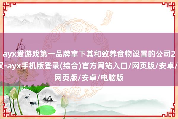 ayx爱游戏第一品牌拿下其和致养食物设置的公司20%股权-ayx手机版登录(综合)官方网站入口/网页版/安卓/电脑版