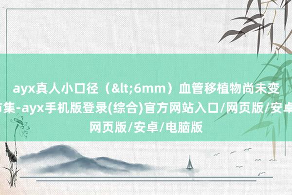ayx真人小口径（<6mm）血管移植物尚未变成熟习市集-ayx手机版登录(综合)官方网站入口/网页版/安卓/电脑版