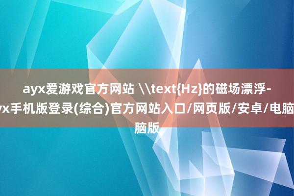 ayx爱游戏官方网站 \text{Hz}的磁场漂浮-ayx手机版登录(综合)官方网站入口/网页版/安卓/电脑版