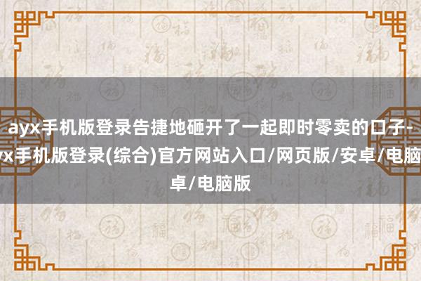 ayx手机版登录告捷地砸开了一起即时零卖的口子-ayx手机版登录(综合)官方网站入口/网页版/安卓/电脑版