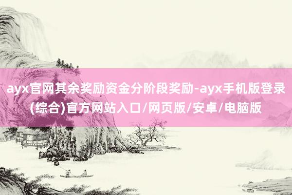 ayx官网其余奖励资金分阶段奖励-ayx手机版登录(综合)官方网站入口/网页版/安卓/电脑版