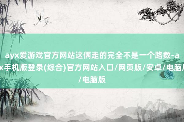 ayx爱游戏官方网站这俩走的完全不是一个路数-ayx手机版登录(综合)官方网站入口/网页版/安卓/电脑版