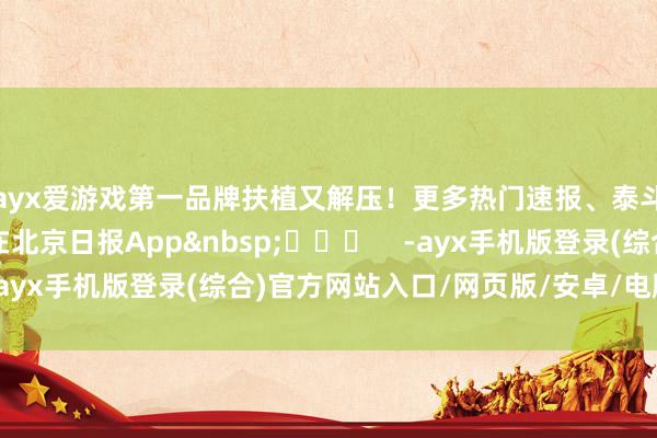 ayx爱游戏第一品牌扶植又解压！更多热门速报、泰斗资讯、深度分析尽在北京日报App&nbsp;​​​    -ayx手机版登录(综合)官方网站入口/网页版/安卓/电脑版