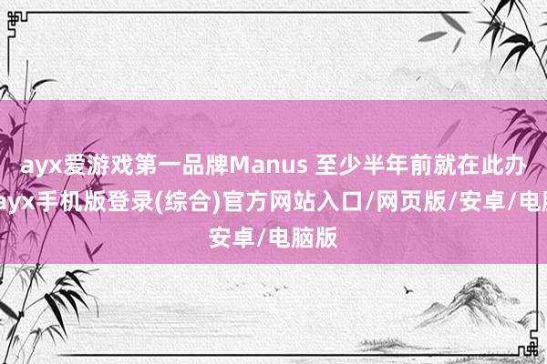 ayx爱游戏第一品牌Manus 至少半年前就在此办公-ayx手机版登录(综合)官方网站入口/网页版/安卓/电脑版