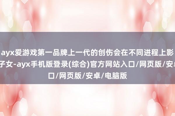 ayx爱游戏第一品牌上一代的创伤会在不同进程上影响他们的子女-ayx手机版登录(综合)官方网站入口/网页版/安卓/电脑版
