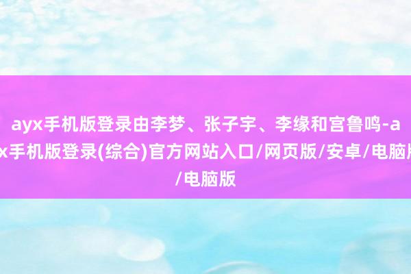 ayx手机版登录由李梦、张子宇、李缘和宫鲁鸣-ayx手机版登录(综合)官方网站入口/网页版/安卓/电脑版