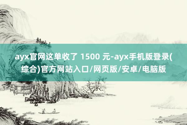 ayx官网这单收了 1500 元-ayx手机版登录(综合)官方网站入口/网页版/安卓/电脑版
