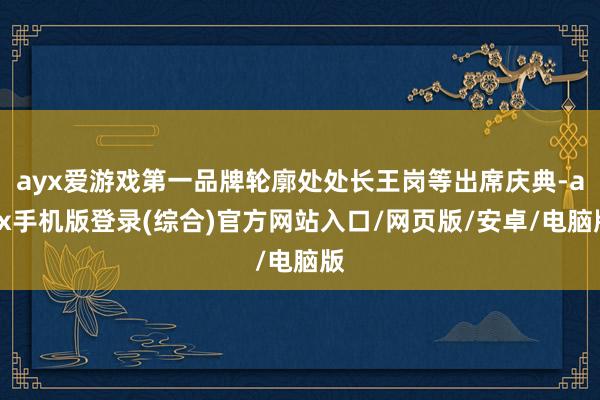 ayx爱游戏第一品牌轮廓处处长王岗等出席庆典-ayx手机版登录(综合)官方网站入口/网页版/安卓/电脑版