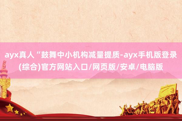 ayx真人“鼓舞中小机构减量提质-ayx手机版登录(综合)官方网站入口/网页版/安卓/电脑版