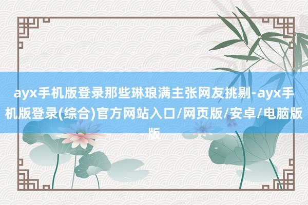 ayx手机版登录那些琳琅满主张网友挑剔-ayx手机版登录(综合)官方网站入口/网页版/安卓/电脑版